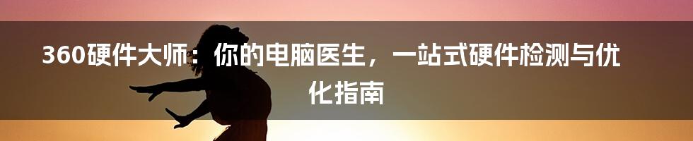 360硬件大师:你的电脑医生,一站式硬件检测与优化指南