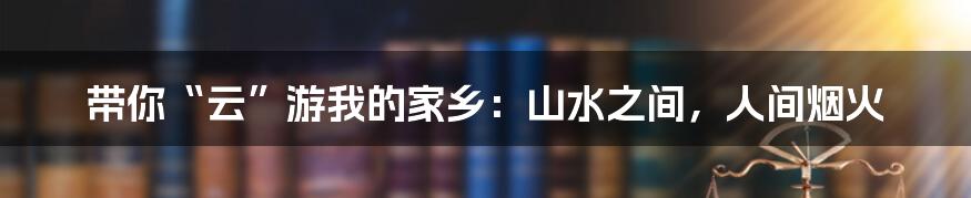 带你“云”游我的家乡：山水之间，人间烟火