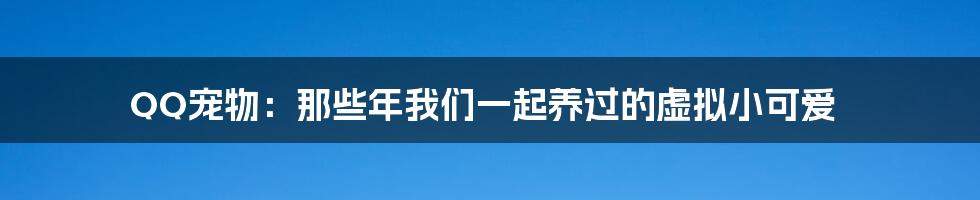 QQ宠物:那些年我们一起养过的虚拟小可爱