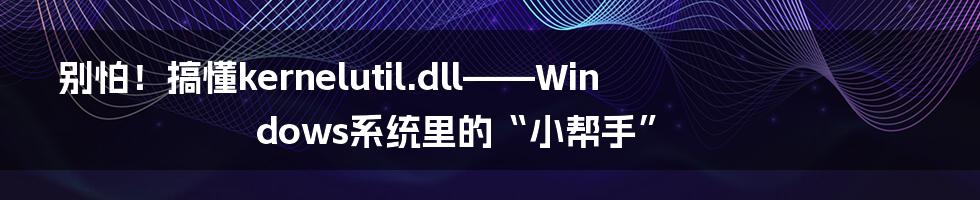 别怕!搞懂kernelutil.dll——Windows系统里的“小帮手”
