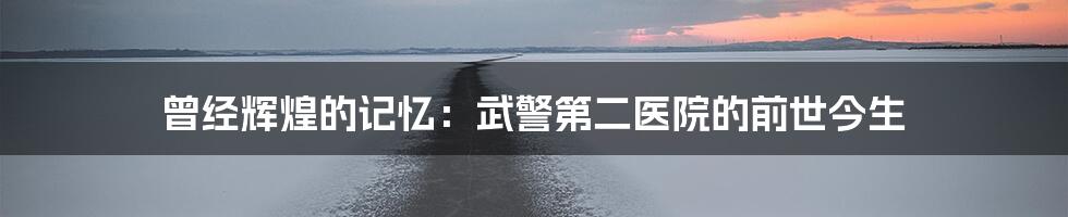 曾经辉煌的记忆：武警第二医院的前世今生
