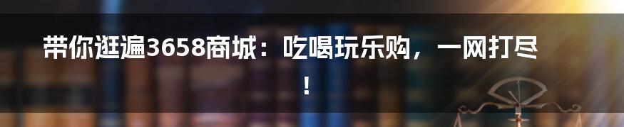 带你逛遍3658商城:吃喝玩乐购,一网打尽!