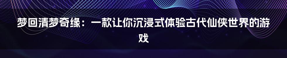 梦回清梦奇缘:一款让你沉浸式体验古代仙侠世界的游戏