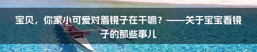 宝贝，你家小可爱对着镜子在干嘛？——关于宝宝看镜子的那些事儿