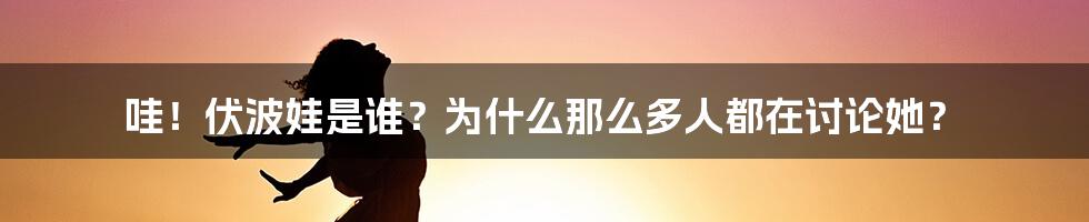 哇!伏波娃是谁?为什么那么多人都在讨论她?