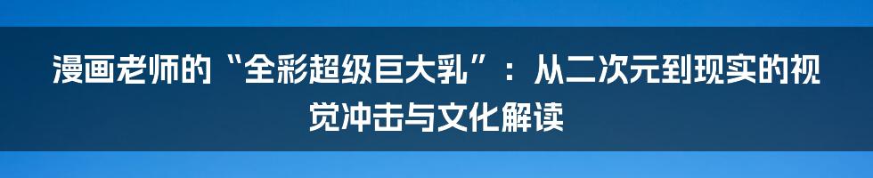 漫画老师的“全彩超级巨大乳”：从二次元到现实的视觉冲击与文化解读