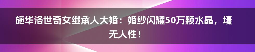 施华洛世奇女继承人大婚:婚纱闪耀50万颗水晶,壕无人性!