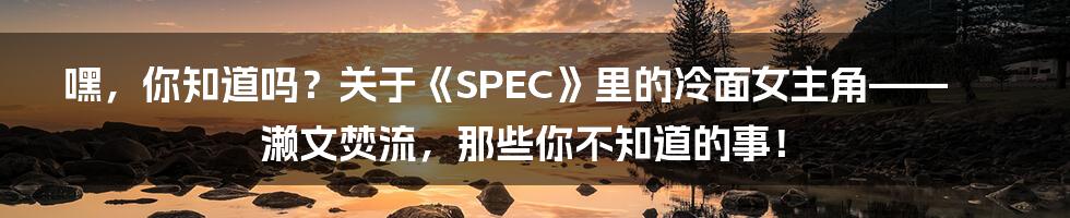 嘿,你知道吗?关于《SPEC》里的冷面女主角——濑文焚流,那些你不知道的事!