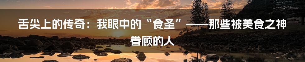 舌尖上的传奇:我眼中的“食圣”——那些被美食之神眷顾的人