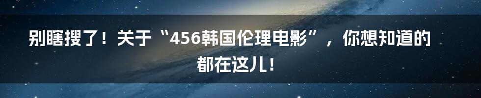 别瞎搜了！关于“456韩国伦理电影”，你想知道的都在这儿！