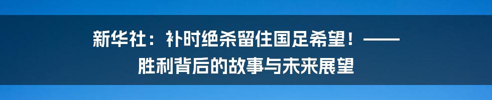 新华社:补时绝杀留住国足希望!—— 胜利背后的故事与未来展望