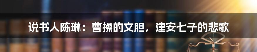 说书人陈琳:曹操的文胆,建安七子的悲歌