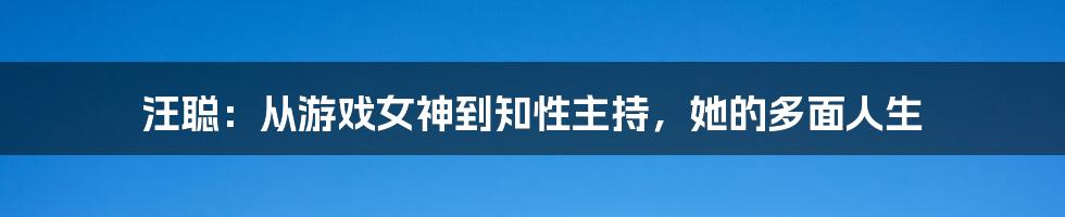 汪聪:从游戏女神到知性主持,她的多面人生