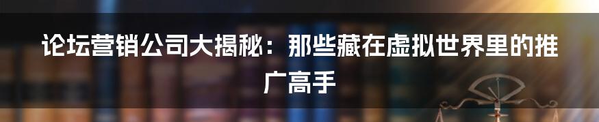 论坛营销公司大揭秘：那些藏在虚拟世界里的推广高手