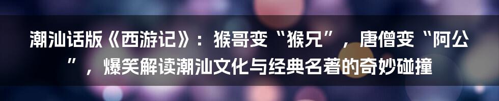潮汕话版《西游记》：猴哥变“猴兄”，唐僧变“阿公”，爆笑解读潮汕文化与经典名著的奇妙碰撞