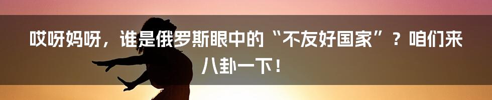 哎呀妈呀，谁是俄罗斯眼中的“不友好国家”？咱们来八卦一下！