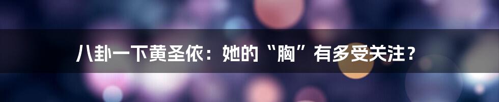 八卦一下黄圣依:她的“胸”有多受关注?