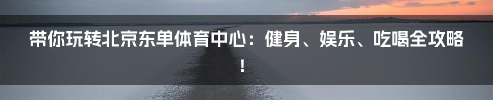 带你玩转北京东单体育中心：健身、娱乐、吃喝全攻略！