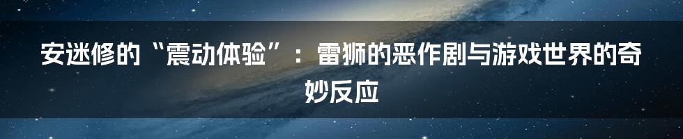 安迷修的“震动体验”:雷狮的恶作剧与游戏世界的奇妙反应