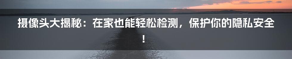 摄像头大揭秘:在家也能轻松检测,保护你的隐私安全!