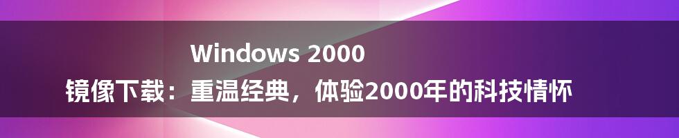 Windows 2000 镜像下载:重温经典,体验2000年的科技情怀