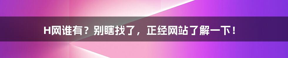 H网谁有?别瞎找了,正经网站了解一下!