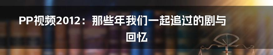 PP视频2012:那些年我们一起追过的剧与回忆