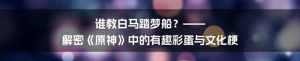 谁教白马踏梦船?—— 解密《原神》中的有趣彩蛋与文化梗