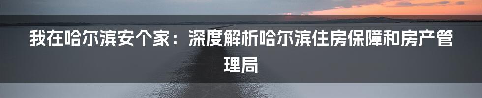 我在哈尔滨安个家:深度解析哈尔滨住房保障和房产管理局