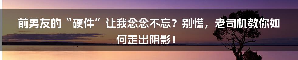 前男友的“硬件”让我念念不忘?别慌,老司机教你如何走出阴影!