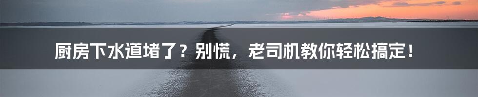 厨房下水道堵了？别慌，老司机教你轻松搞定！