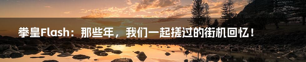 拳皇Flash:那些年,我们一起搓过的街机回忆!