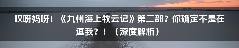 哎呀妈呀！《九州海上牧云记》第二部？你确定不是在逗我？！（深度解析）