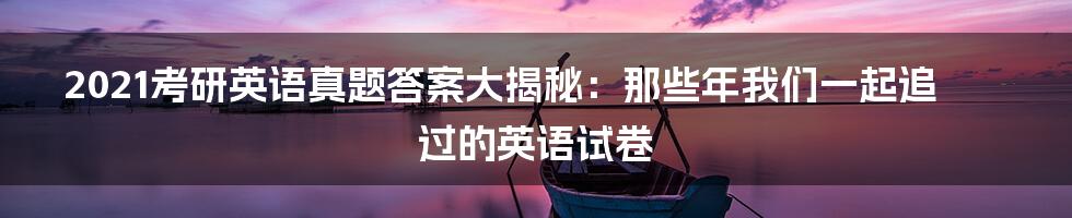 2021考研英语真题答案大揭秘：那些年我们一起追过的英语试卷
