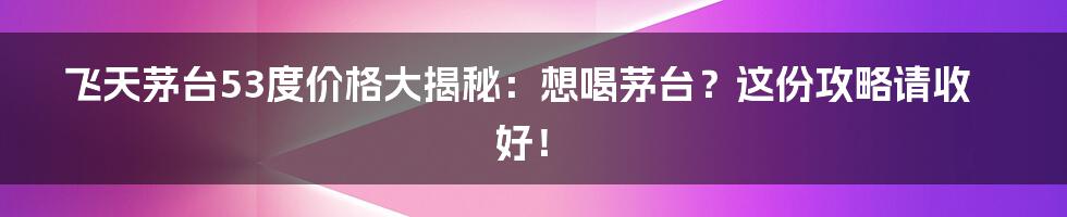 飞天茅台53度价格大揭秘:想喝茅台?这份攻略请收好!