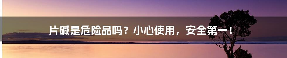 片碱是危险品吗?小心使用,安全第一!