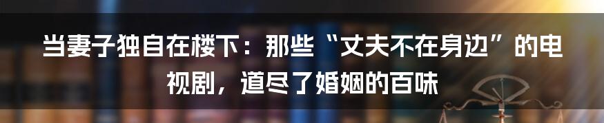 当妻子独自在楼下:那些“丈夫不在身边”的电视剧,道尽了婚姻的百味