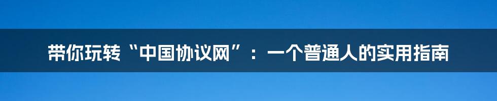 带你玩转“中国协议网”：一个普通人的实用指南