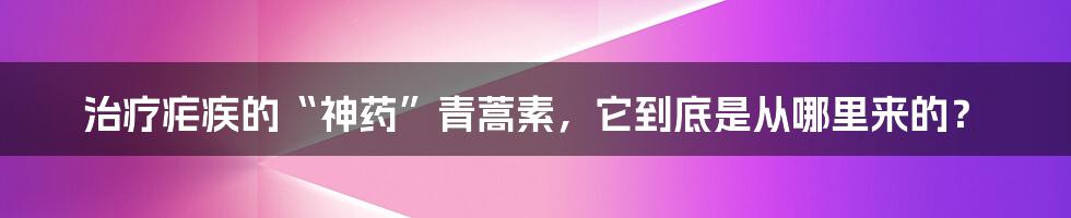 治疗疟疾的“神药”青蒿素,它到底是从哪里来的?