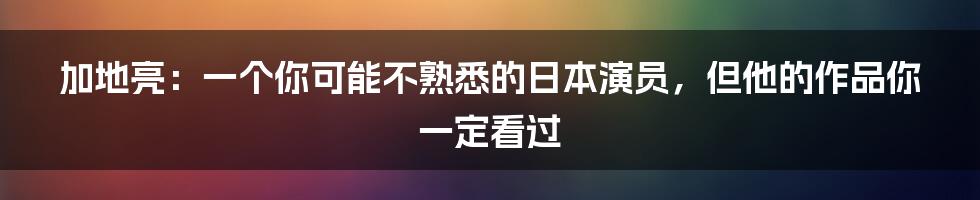 加地亮：一个你可能不熟悉的日本演员，但他的作品你一定看过