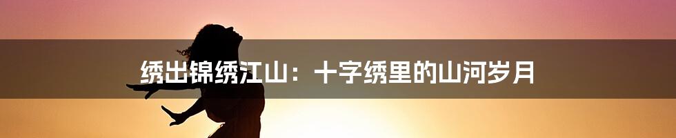 绣出锦绣江山:十字绣里的山河岁月
