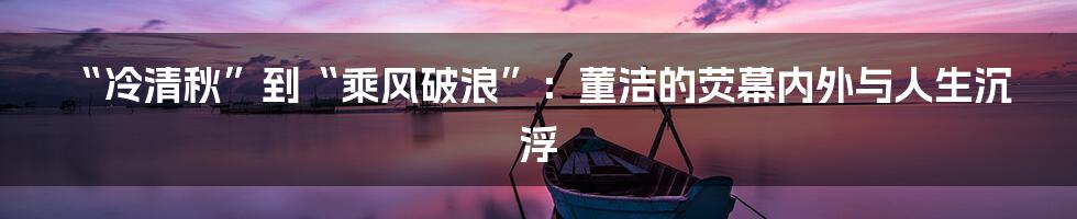“冷清秋”到“乘风破浪”：董洁的荧幕内外与人生沉浮