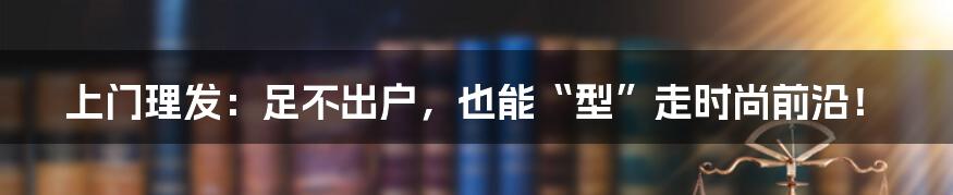 上门理发:足不出户,也能“型”走时尚前沿!