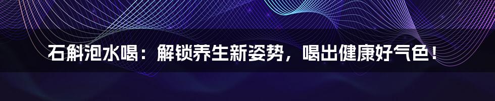 石斛泡水喝：解锁养生新姿势，喝出健康好气色！