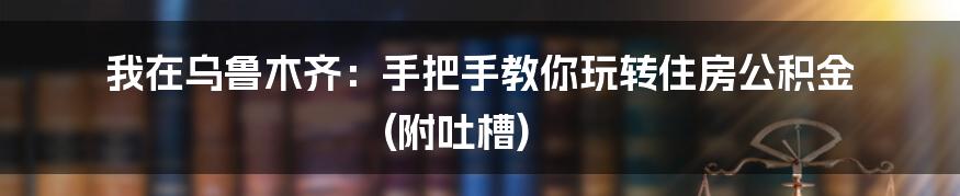 我在乌鲁木齐：手把手教你玩转住房公积金 (附吐槽)