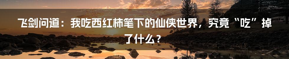 飞剑问道：我吃西红柿笔下的仙侠世界，究竟“吃”掉了什么？