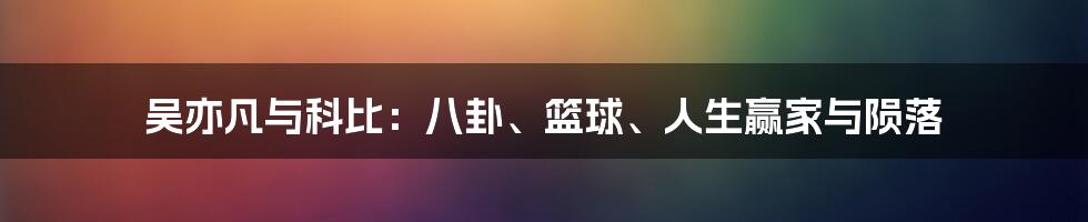 吴亦凡与科比:八卦、篮球、人生赢家与陨落