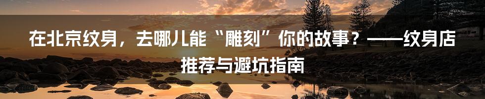 在北京纹身，去哪儿能“雕刻”你的故事？——纹身店推荐与避坑指南