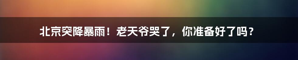 北京突降暴雨！老天爷哭了，你准备好了吗？