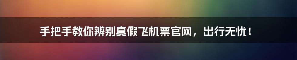 手把手教你辨别真假飞机票官网,出行无忧!